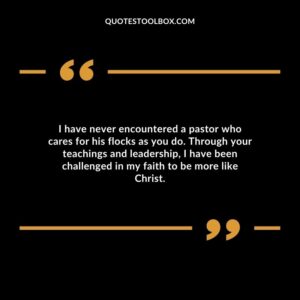 I have never encountered a pastor who cares for his flocks as you do. Through your teachings and leadership, I have been challenged in my faith to be more like Christ.