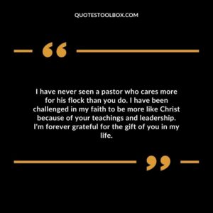 I have never seen a pastor who cares more for his flock than you do. I have been challenged in my faith to be more like Christ because of your teachings and leadership.