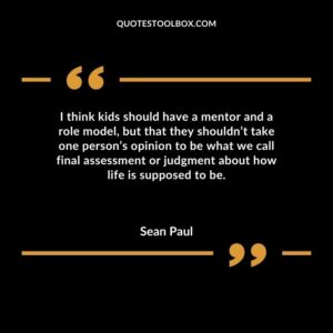 I think kids should have a mentor and a role model but that they shouldnt take one persons opinion to be what we call final assessment or judgment about how life is supposed to be.