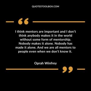 I think mentors are important and I don’t think anybody makes it in the world without some form of mentorship. Nobody makes it alone. Nobody has made it alone. And we are
