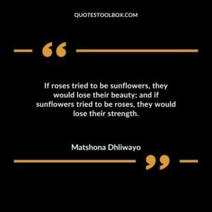 If roses tried to be sunflowers they would lose their beauty and if sunflowers tried to be roses they would lose their strength.