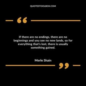 If there are no endings, there are no beginnings and you see no new lands, so for everything that’s lost, there is usually something gained.