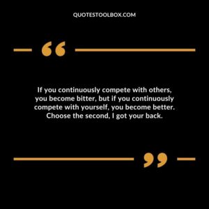 If you continuously compete with others, you become bitter, but if you continuously compete with yourself, you become better. Choose the second, I got your back.