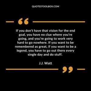 If you don’t have that vision for the end goal, you have no clue where you’re going, and you’re going to work very hard to go nowhere. If you want to be remembered as great, if
