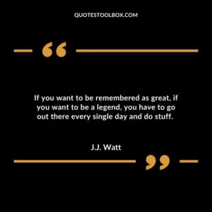 If you want to be remembered as great if you want to be a legend you have to go out there every single day and do stuff.