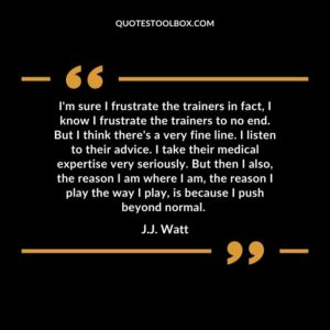 I'm sure I frustrate the trainers in fact, I know I frustrate the trainers to no end. But I think there's a very fine line. I listen to their advice. I take their medical expert