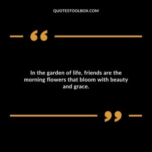 In the garden of life, friends are the morning flowers that bloom with beauty and grace.