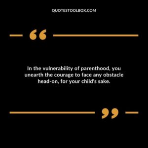 In the vulnerability of parenthood you unearth the courage to face any obstacle head on for your childs sake.