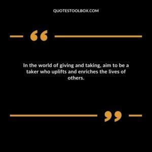 In the world of giving and taking, aim to be a taker who uplifts and enriches the lives of others.