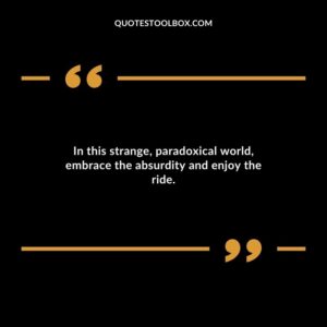 In this strange paradoxical world embrace the absurdity and enjoy the ride.