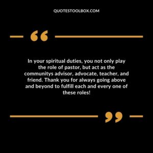 In your spiritual duties, you not only play the role of pastor, but act as the communitys advisor, advocate, teacher, and friend.