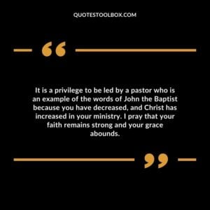 It is a privilege to be led by a pastor who is an example of the words of John the Baptist because you have decreased, and Christ has increased in your ministry.