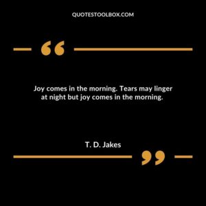 Joy comes in the morning. Tears may linger at night but joy comes in the morning.