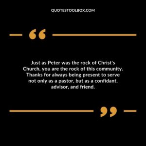 Just as Peter was the rock of Christ's Church, you are the rock of this community. Thanks for always being present to serve not only as a pastor, but as a confidant, advisor, and friend.