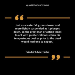 Just as a waterfall grows slower and more lightly suspended as it plunges down, so the great man of action tends to act with greater calmness than his tempestuous desires