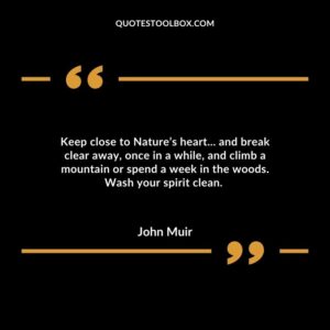 Keep close to Nature’s heart... and break clear away, once in a while, and climb a mountain or spend a week in the woods. Wash your spirit clean.
