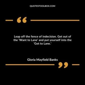 Leap off the fence of indecision. Get out of the ‘Want to Lane’ and put yourself into the ‘Got to Lane.’