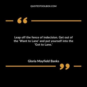 Leap off the fence of indecision. Get out of the ‘Want to Lane’ and put yourself into the ‘Got to Lane.’