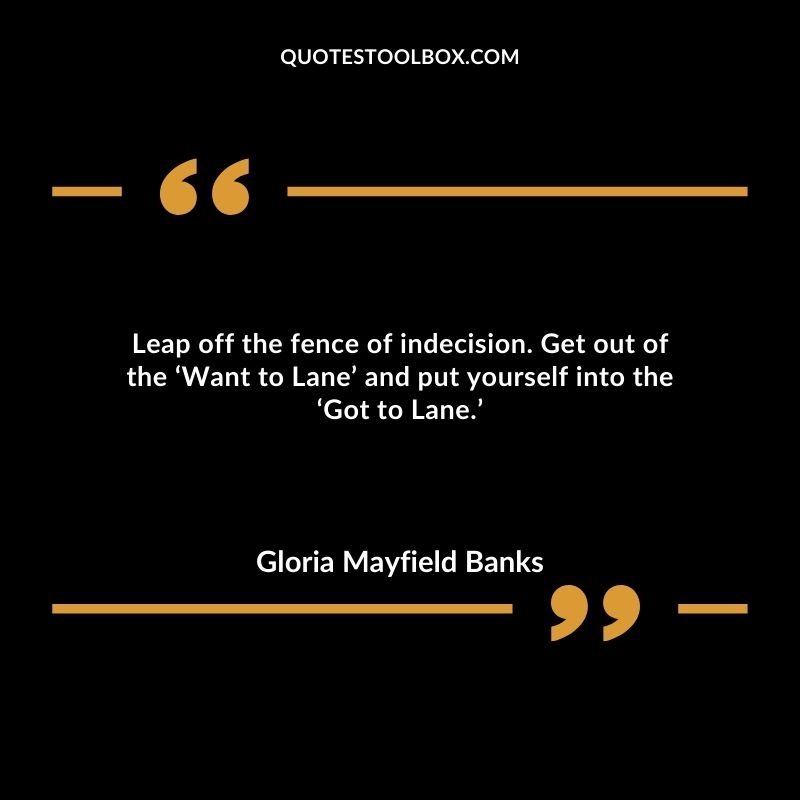 Leap off the fence of indecision. Get out of the ‘Want to Lane’ and put yourself into the ‘Got to Lane.’