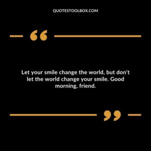 Let your smile change the world, but don't let the world change your smile. Good morning, friend.