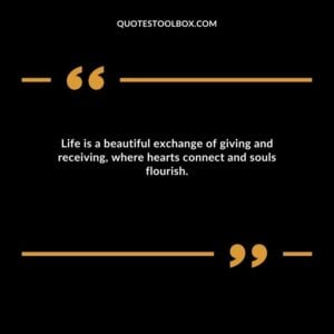 Life is a beautiful exchange of giving and receiving, where hearts connect and souls flourish.