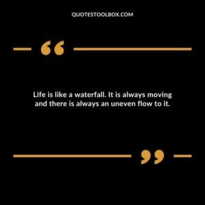 Life is like a waterfall. It is always moving and there is always an uneven flow to it.