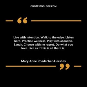 Live with intention. Walk to the edge. Listen hard. Practice wellness. Play with abandon. Laugh. Choose with no regret. Do what you love. Live as if this is all there is.