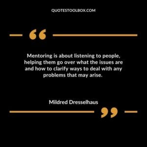 Mentoring is about listening to people helping them go over what the issues are and how to clarify ways to deal with any problems that may arise.