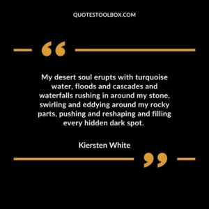 My desert soul erupts with turquoise water, floods and cascades and waterfalls rushing in around my stone, swirling and eddying around my rocky parts, pushing and reshaping
