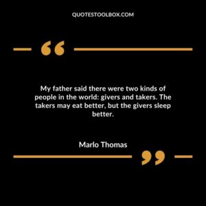 My father said there were two kinds of people in the world: givers and takers. The takers may eat better, but the givers sleep better.