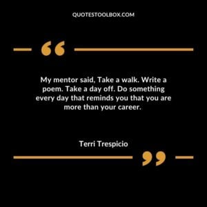 My mentor said Take a walk. Write a poem. Take a day off. Do something every day that reminds you that you are more than your career.