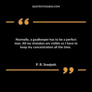 Normally, a goalkeeper has to be a perfect man. All my mistakes are visible so I have to keep my concentration all the time.
