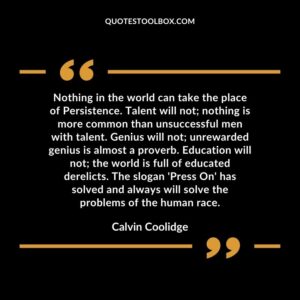 Nothing in the world can take the place of Persistence. Talent will not nothing is more common than unsuccessful men with talent. Genius will not unrewarded genius is