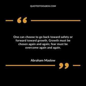 One can choose to go back toward safety or forward toward growth. Growth must be chosen again and again fear must be overcome again and again.