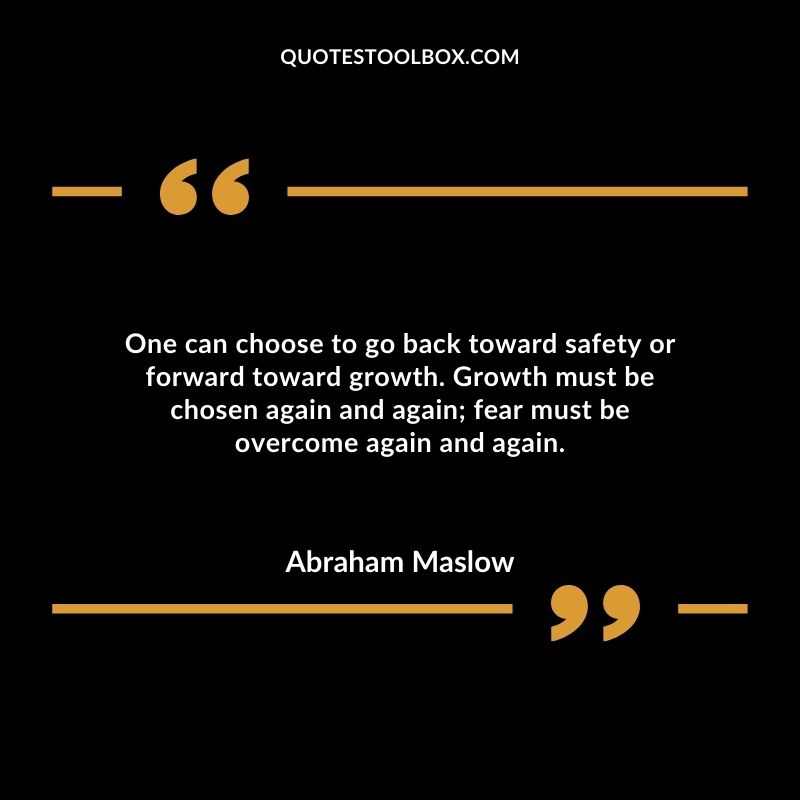One can choose to go back toward safety or forward toward growth. Growth must be chosen again and again fear must be overcome again and again.