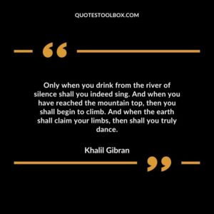 Only when you drink from the river of silence shall you indeed sing. And when you have reached the mountain top, then you shall begin to climb.