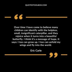 Over time I have come to believe many children can identify with the helpless, small, insignificant caterpillar, and they rejoice when it turns into a beautiful butterfly.