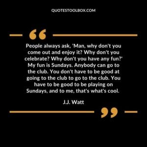 People always ask, 'Man, why don't you come out and enjoy it Why don't you celebrate Why don't you have any fun' My fun is Sundays. Anybody can go to the club. You don't have to