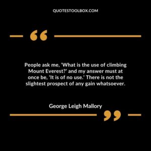 People ask me, ‘What is the use of climbing Mount Everest?’ and my answer must at once be, ‘It is of no use.’ There is not the slightest prospect of any gain whatsoever.