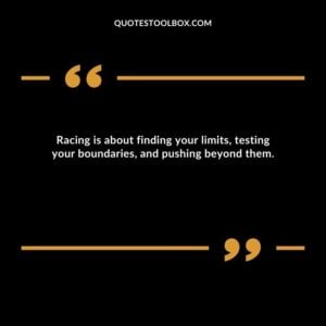 Racing is about finding your limits, testing your boundaries, and pushing beyond them.