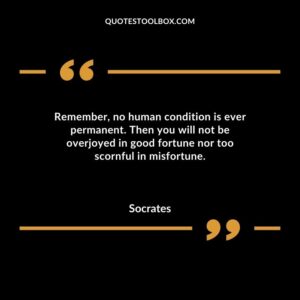 Remember no human condition is ever permanent. Then you will not be overjoyed in good fortune nor too scornful in misfortune.