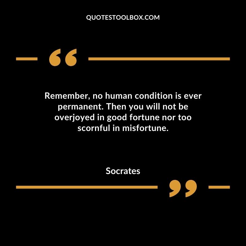 Remember no human condition is ever permanent. Then you will not be overjoyed in good fortune nor too scornful in misfortune.