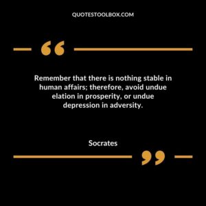 Remember that there is nothing stable in human affairs therefore avoid undue elation in prosperity or undue depression in adversity. 1