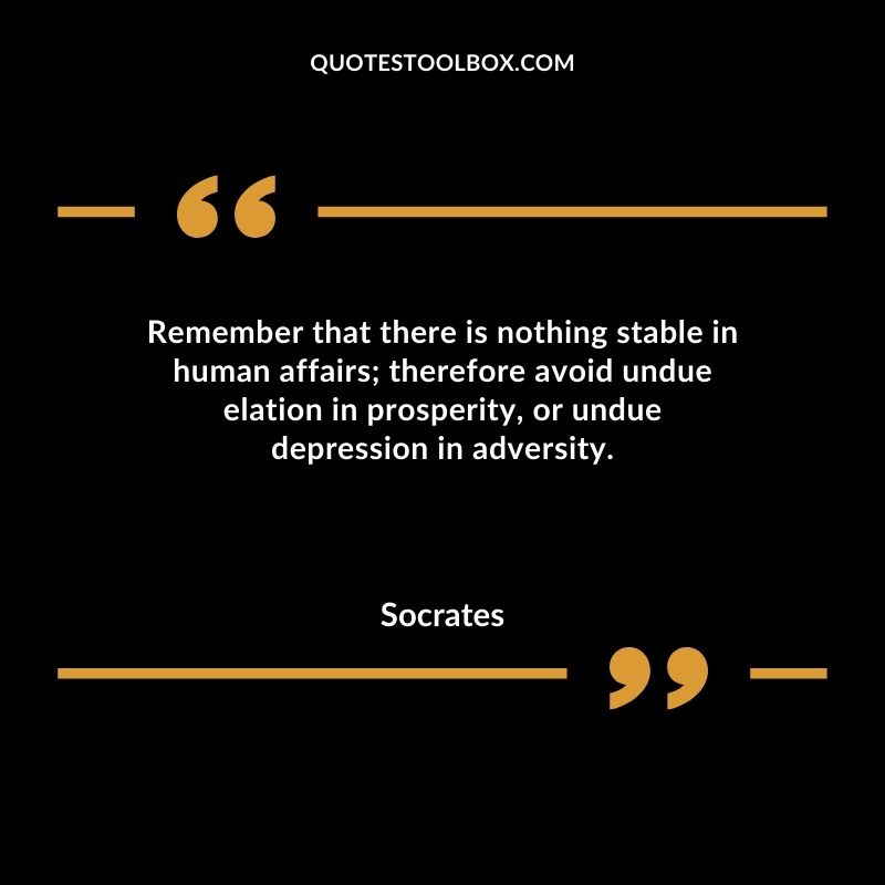 Remember that there is nothing stable in human affairs therefore avoid undue elation in prosperity or undue depression in adversity.