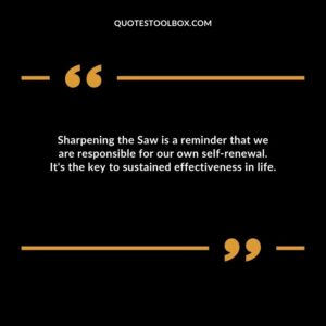 Sharpening the Saw is a reminder that we are responsible for our own self renewal. It's the key to sustained effectiveness in life.