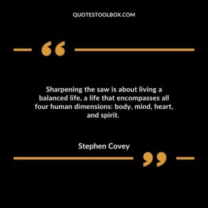 Sharpening the saw is about living a balanced life, a life that encompasses all four human dimensions: body, mind, heart, and spirit.