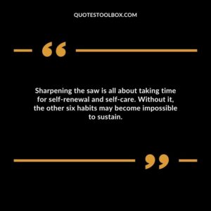 Sharpening the saw is all about taking time for self renewal and self care. Without it, the other six habits may become impossible to sustain.