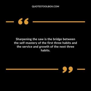 Sharpening the saw is the bridge between the self mastery of the first three habits and the service and growth of the next three habits.