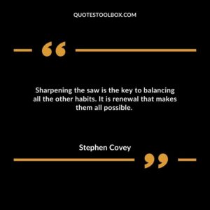 Sharpening the saw is the key to balancing all the other habits. It is renewal that makes them all possible.