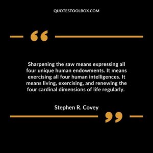 Sharpening the saw means expressing all four unique human endowments. It means exercising all four human intelligences.